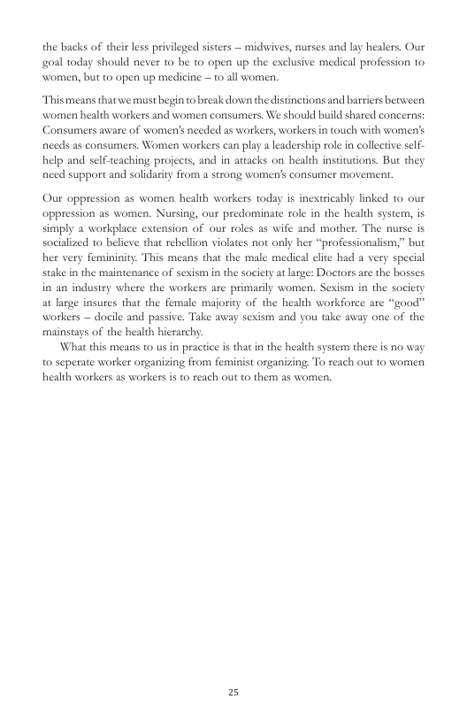 the backs of their less privileged sisters — midwives, nurses and lay healers. Our oal today should never to be to open up the esclusive medical profession to women, but to open up medicine — 1o all women. This means that we must begin to break down the distinctions and barriers between women health workers and women consumers. We should build shared concerns; Consumers aware of women’s needed as workers, workers in touch with women’s needs as consumers. Women workers can play a leadership role in collective self- help and self-teaching projects, and in attacks on health institutions. But they nied support and salidarity from a stzong women’s consumer movement. Our oppression as women health workers today is inextricably linked to our oppression as women. Nursing, our predominate role in the health system, is simply a workplace extension of our roles as wife and mother. The nurse is socialized to believe that rebellion violates not only her “professionalism,” but her very femininity. This means that the male medical elite had a very special stake in the maintenance of sexism in the saciety at lrge: Doctors are the bosses in an industry where the workers are primaily women. Sexism in the socicty at large insures that the female majority of the health workforce are “good” workers — docile and passive. Take away sexism and you take away one of the mainstays of the health hieratchy. ‘What this means to us in practice i that in the health system there is no way t0 seperate worker organizing from feminist organizing To reach out to women health workers as workers is to reach out to them as women. 2